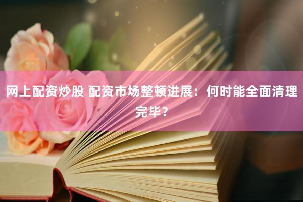 网上配资炒股 配资市场整顿进展：何时能全面清理完毕？