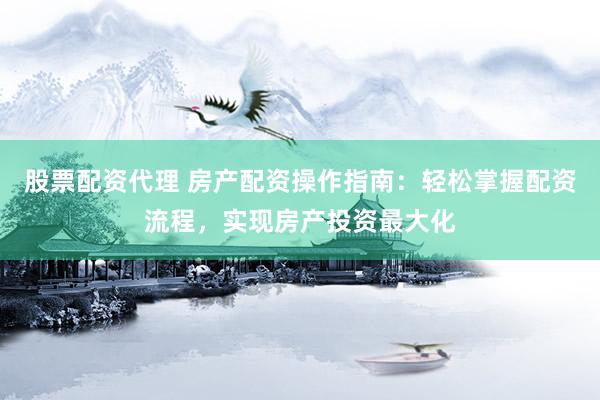 股票配资代理 房产配资操作指南：轻松掌握配资流程，实现房产投资最大化