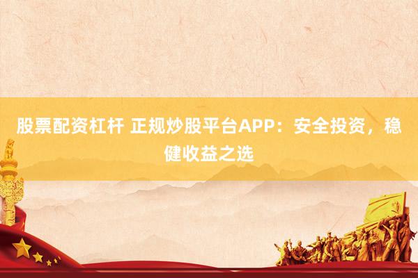 股票配资杠杆 正规炒股平台APP：安全投资，稳健收益之选