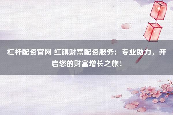 杠杆配资官网 红旗财富配资服务：专业助力，开启您的财富增长之旅！