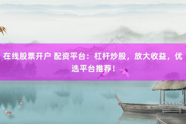 在线股票开户 配资平台：杠杆炒股，放大收益，优选平台推荐！