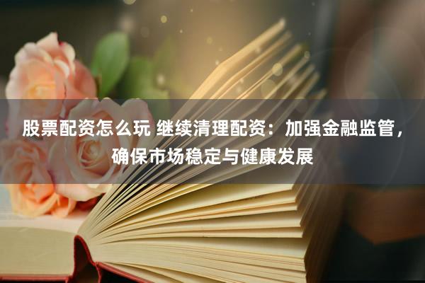 股票配资怎么玩 继续清理配资：加强金融监管，确保市场稳定与健康发展