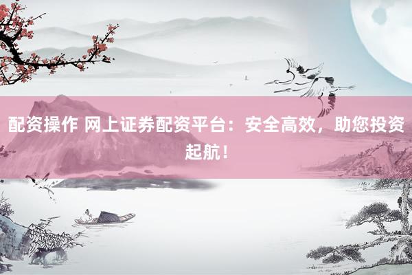 配资操作 网上证券配资平台：安全高效，助您投资起航！