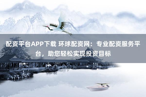 配资平台APP下载 环球配资网：专业配资服务平台，助您轻松实现投资目标