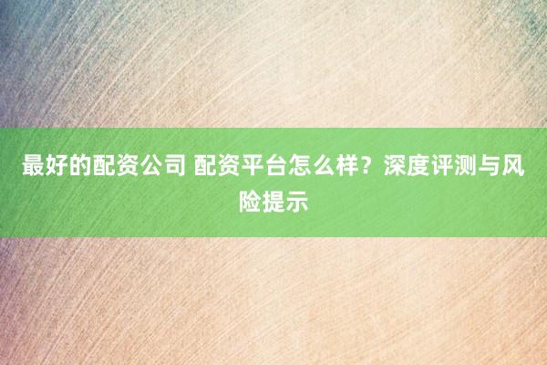 最好的配资公司 配资平台怎么样？深度评测与风险提示