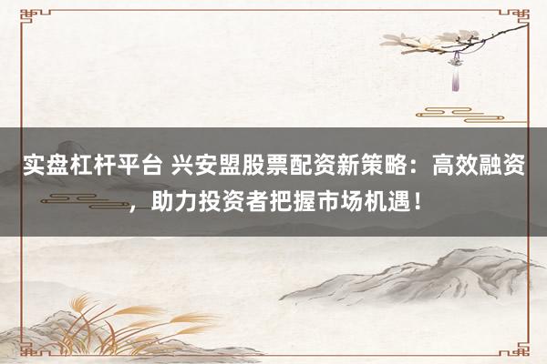 实盘杠杆平台 兴安盟股票配资新策略：高效融资，助力投资者把握市场机遇！