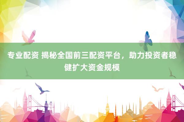 专业配资 揭秘全国前三配资平台，助力投资者稳健扩大资金规模