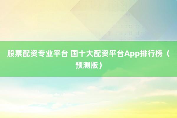 股票配资专业平台 国十大配资平台App排行榜（预测版）