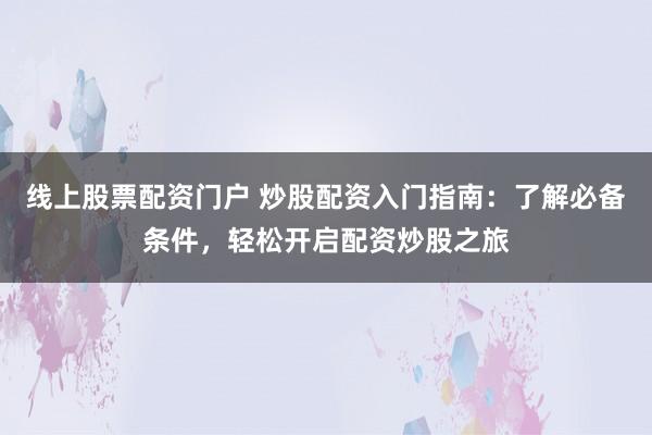 线上股票配资门户 炒股配资入门指南：了解必备条件，轻松开启配资炒股之旅