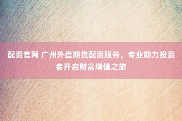 配资官网 广州外盘期货配资服务，专业助力投资者开启财富增值之旅