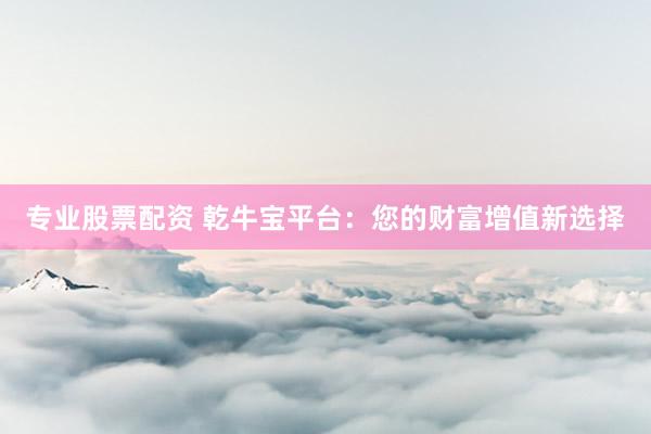 专业股票配资 乾牛宝平台：您的财富增值新选择