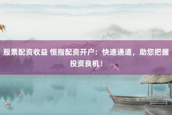 股票配资收益 恒指配资开户：快速通道，助您把握投资良机！