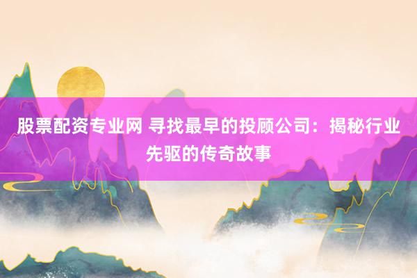 股票配资专业网 寻找最早的投顾公司：揭秘行业先驱的传奇故事