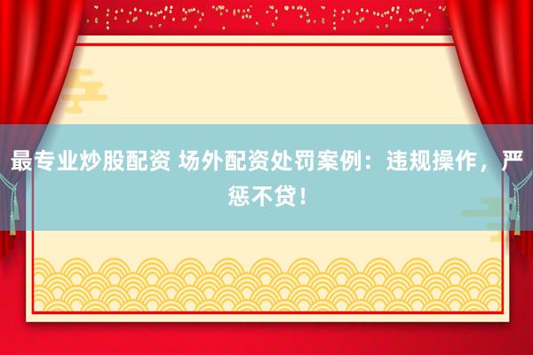 最专业炒股配资 场外配资处罚案例：违规操作，严惩不贷！