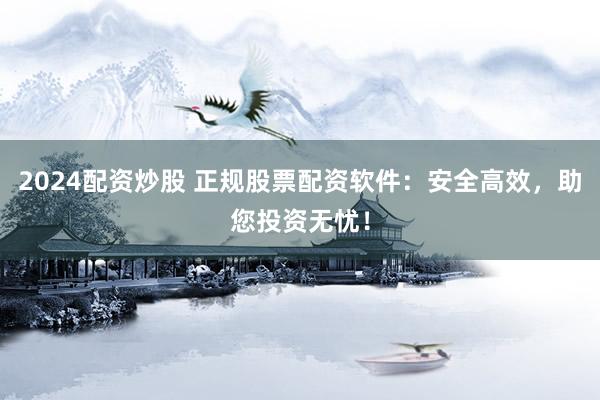 2024配资炒股 正规股票配资软件：安全高效，助您投资无忧！