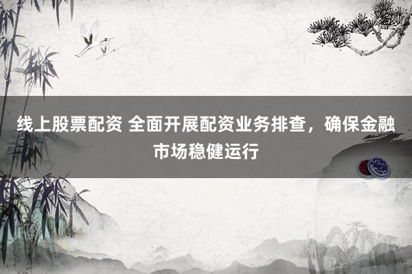 线上股票配资 全面开展配资业务排查，确保金融市场稳健运行