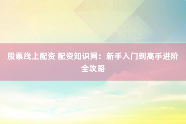 股票线上配资 配资知识网：新手入门到高手进阶全攻略