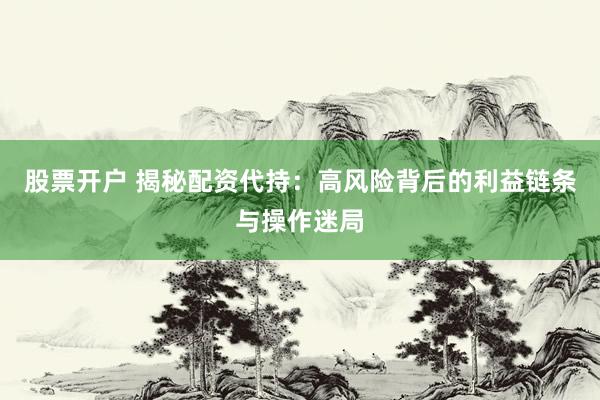 股票开户 揭秘配资代持：高风险背后的利益链条与操作迷局