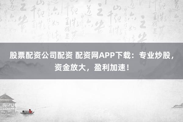 股票配资公司配资 配资网APP下载:专业炒股,资金放大,盈利加速!