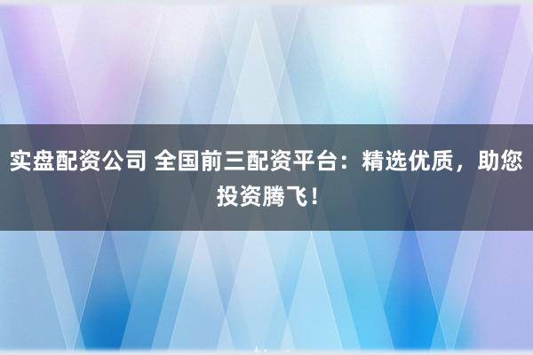 实盘配资公司 全国前三配资平台:精选优质,助您投资腾飞!