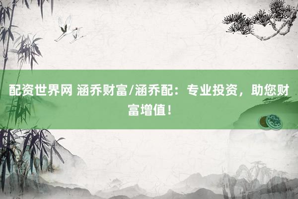 配资世界网 涵乔财富/涵乔配:专业投资,助您财富增值!