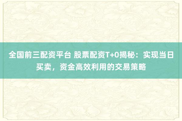 全国前三配资平台 股票配资T+0揭秘:实现当日买卖,资金高效利用的交易策略