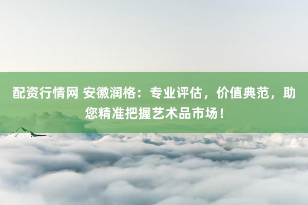 配资行情网 安徽润格:专业评估,价值典范,助您精准把握艺术品市场!