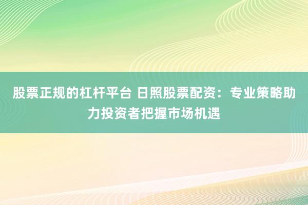 股票正规的杠杆平台 日照股票配资:专业策略助力投资者把握市场机遇