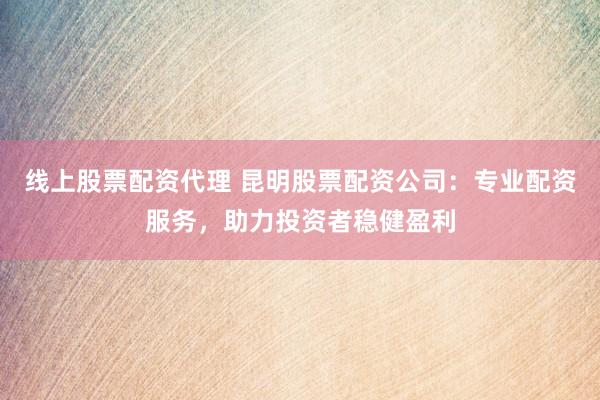线上股票配资代理 昆明股票配资公司:专业配资服务,助力投资者稳健盈利