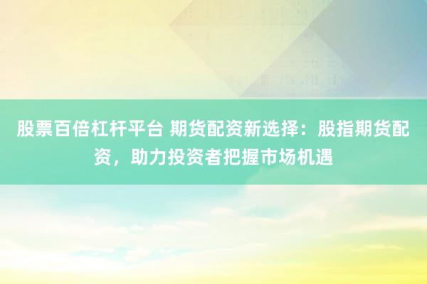 股票百倍杠杆平台 期货配资新选择:股指期货配资,助力投资者把握市场机遇