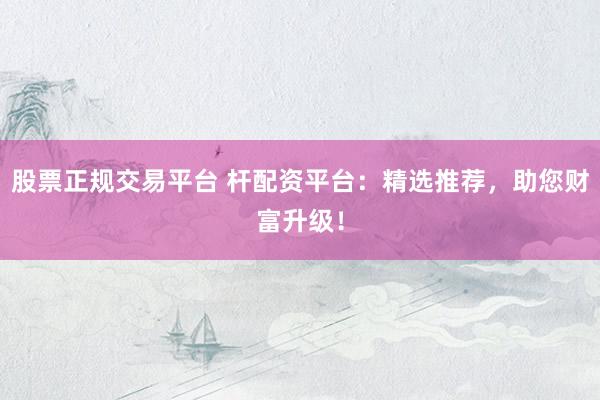 股票正规交易平台 杆配资平台:精选推荐,助您财富升级!