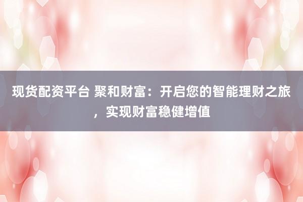 现货配资平台 聚和财富：开启您的智能理财之旅，实现财富稳健增值