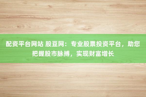 配资平台网站 股豆网：专业股票投资平台，助您把握股市脉搏，实现财富增长