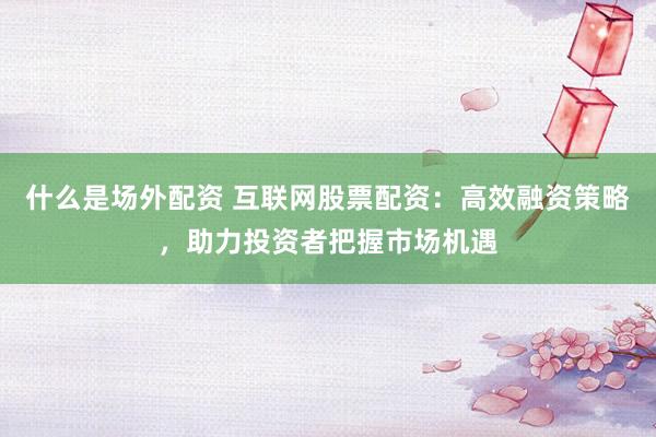什么是场外配资 互联网股票配资:高效融资策略,助力投资者把握市场机遇