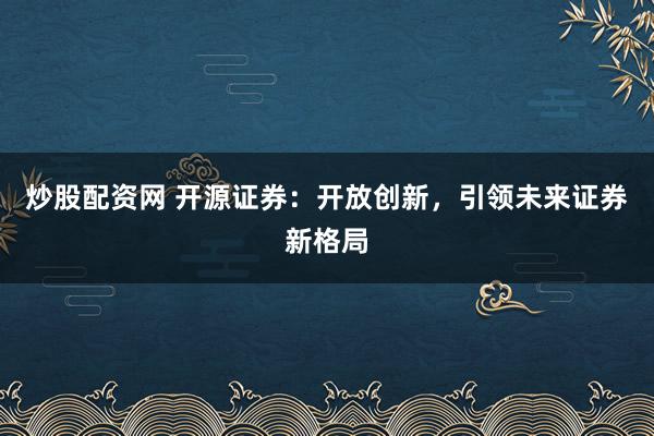 炒股配资网 开源证券:开放创新,引领未来证券新格局