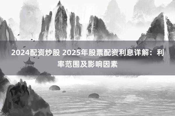 2024配资炒股 2025年股票配资利息详解:利率范围及影响因素