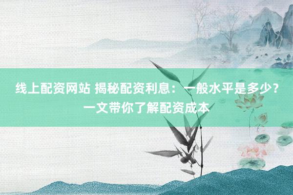 线上配资网站 揭秘配资利息：一般水平是多少？一文带你了解配资成本
