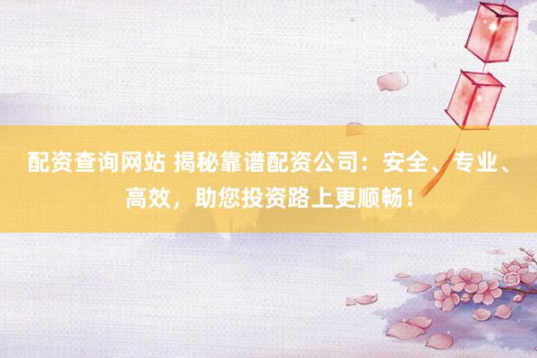 配资查询网站 揭秘靠谱配资公司：安全、专业、高效，助您投资路上更顺畅！