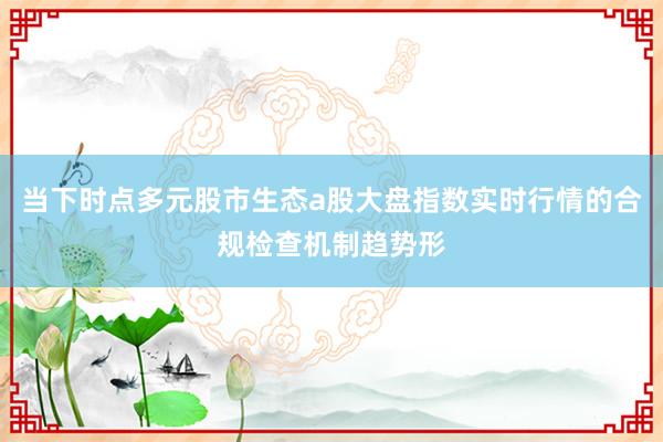 当下时点多元股市生态a股大盘指数实时行情的合规检查机制趋势形