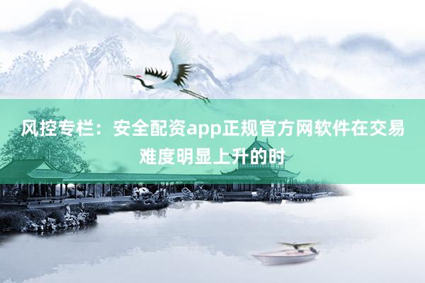 风控专栏：安全配资app正规官方网软件在交易难度明显上升的时
