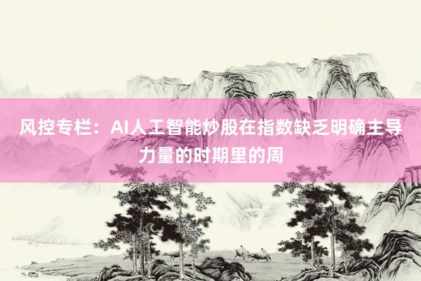 风控专栏：AI人工智能炒股在指数缺乏明确主导力量的时期里的周