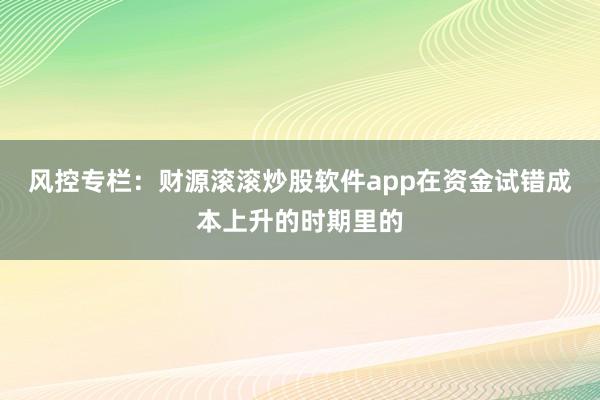 风控专栏：财源滚滚炒股软件app在资金试错成本上升的时期里的