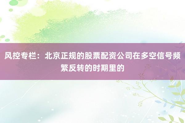 风控专栏：北京正规的股票配资公司在多空信号频繁反转的时期里的
