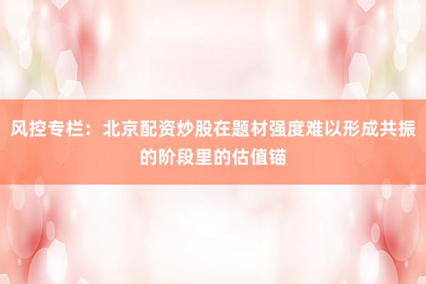 风控专栏：北京配资炒股在题材强度难以形成共振的阶段里的估值锚