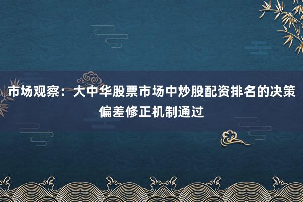 市场观察:大中华股票市场中炒股配资排名的决策偏差修正机制通过