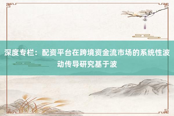 深度专栏：配资平台在跨境资金流市场的系统性波动传导研究基于波
