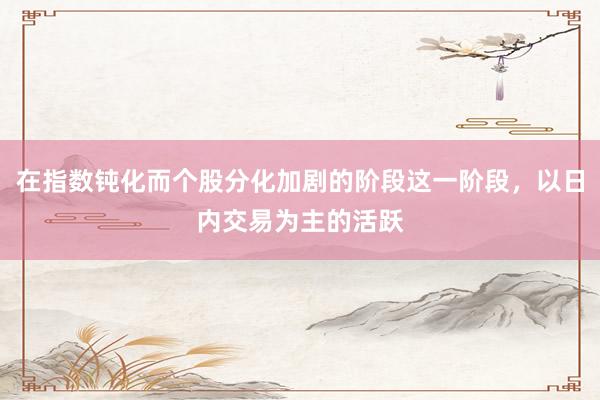 在指数钝化而个股分化加剧的阶段这一阶段，以日内交易为主的活跃