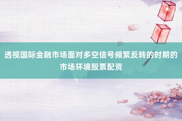 透视国际金融市场面对多空信号频繁反转的时期的市场环境股票配资