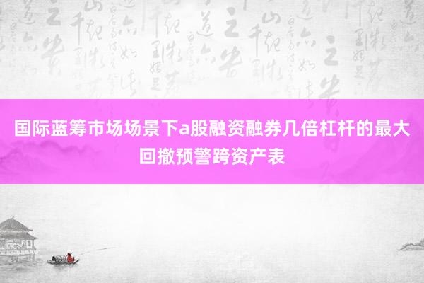 国际蓝筹市场场景下a股融资融券几倍杠杆的最大回撤预警跨资产表
