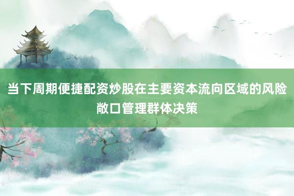 当下周期便捷配资炒股在主要资本流向区域的风险敞口管理群体决策